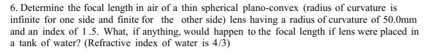 6. Determine the focal length in air of a thin spherical plano-convex (radius of curvature is
infinite for one side and finite for the other side) lens having a radius of curvature of 50.0mm
and an index of 1.5. What, if anything, would happen to the focal length if lens were placed in
a tank of water? (Refractive index of water is 4/3)