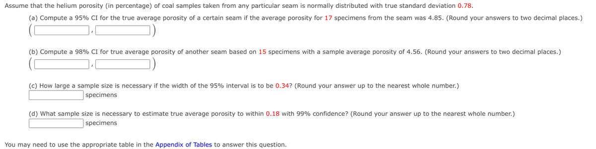 Assume that the helium porosity (in percentage) of coal samples taken from any particular seam is normally distributed with true standard deviation 0.78.
(a) Compute a 95% CI for the true average porosity of a certain seam if the average porosity for 17 specimens from the seam was 4.85. (Round your answers to two decimal places.)
(b) Compute a 98% CI for true average porosity of another seam based on 15 specimens with a sample average porosity of 4.56. (Round your answers to two decimal places.)
(c) How large a sample size is necessary if the width of the 95% interval is to be 0.34? (Round your answer up to the nearest whole number.)
specimens
(d) What sample size is necessary to estimate true average porosity to within 0.18 with 99% confidence? (Round your answer up to the nearest whole number.)
specimens
You may need to use the appropriate table in the Appendix of Tables to answer this question.