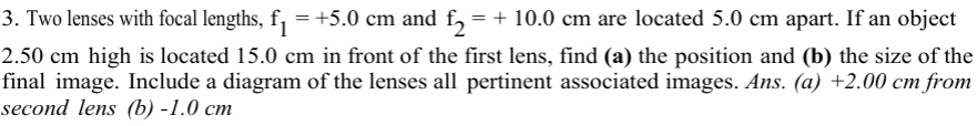 3. Two lenses with focal lengths, f₁ = +5.0 cm and f₂ = + 10.0 cm are located 5.0 cm apart. If an object
2.50 cm high is located 15.0 cm in front of the first lens, find (a) the position and (b) the size of the
final image. Include a diagram of the lenses all pertinent associated images. Ans. (a) +2.00 cm from
second lens (b) -1.0 cm