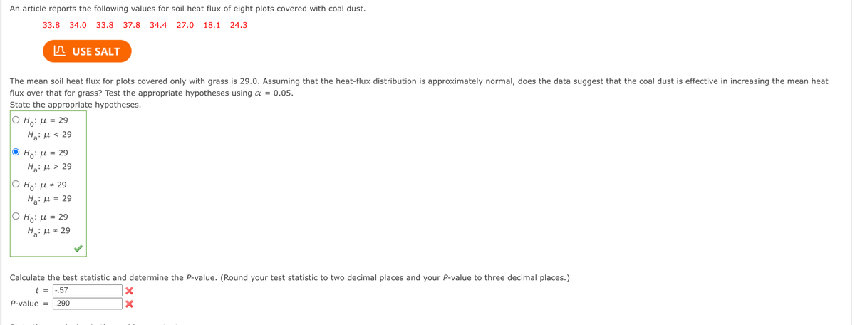 An article reports the following values for soil heat flux of eight plots covered with coal dust.
33.8
34.0 33.8 37.8 34.4 27.0 18.1 24.3
ЛUSE SALT
The mean soil heat flux for plots covered only with grass is 29.0. Assuming that the heat-flux distribution is approximately normal, does the data suggest that the coal dust is effective in increasing the mean heat
flux over that for grass? Test the appropriate hypotheses using α = 0.05.
State the appropriate hypotheses.
O Ho: μ = 29
Η μ < 29
H₂29
Ο Ηγ: μ = 29
Η μ = 29
O Ho: μ = 29
Ha: M = 29
Calculate the test statistic and determine the P-value. (Round your test statistic to two decimal places and your P-value to three decimal places.)
t = -.57
P-value .290
×