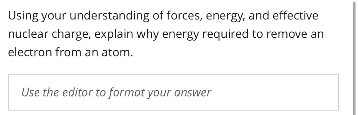 Using your understanding of forces, energy, and effective
nuclear charge, explain why energy required to remove an
electron from an atom.
Use the editor to format your answer