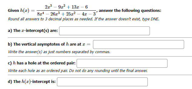 2x³
9x² + 13x 6
Given h(x)
answer the following questions:
8x¹26x³ + 25x² - 4x - 3'
Round all answers to 3 decimal places as needed. If the answer doesn't exist, type DNE.
a) The x-intercept(s) are:
b) The vertical asymptotes of h are at x =
Write the answer(s) as just numbers separated by commas.
c) h has a hole at the ordered pair:
Write each hole as an ordered pair. Do not do any rounding until the final answer.
d) The h(z)-intercept is: