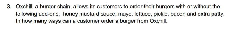 3. Oxchill, a burger chain, allows its customers to order their burgers with or without the
following add-ons: honey mustard sauce, mayo, lettuce, pickle, bacon and extra patty.
In how many ways can a customer order a burger from Oxchill.