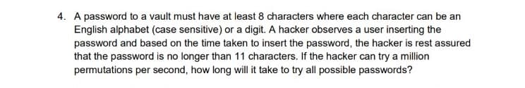 4. A password to a vault must have at least 8 characters where each character can be an
English alphabet (case sensitive) or a digit. A hacker observes a user inserting the
password and based on the time taken to insert the password, the hacker is rest assured
that the password is no longer than 11 characters. If the hacker can try a million
permutations per second, how long will it take to try all possible passwords?