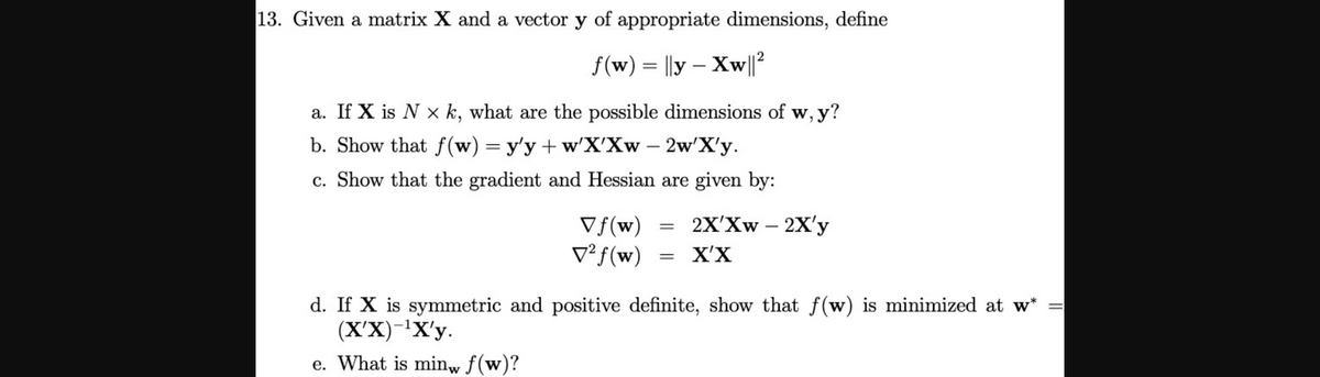 13. Given a matrix X and a vector y of appropriate dimensions, define
f(w) = ||y – Xw|?
a. If X is N x k, what are the possible dimensions of w, y?
b. Show that ƒ(w) = y'y + w'X'Xw – 2w'X'y.
c. Show that the gradient and Hessian are given by:
2X'Xw – 2X'y
Vf(w)
V² f(w)
X'X
d. If X is symmetric and positive definite, show that f(w) is minimized at w*
(X'X)-'X'y.
e. What is minw f(w)?
