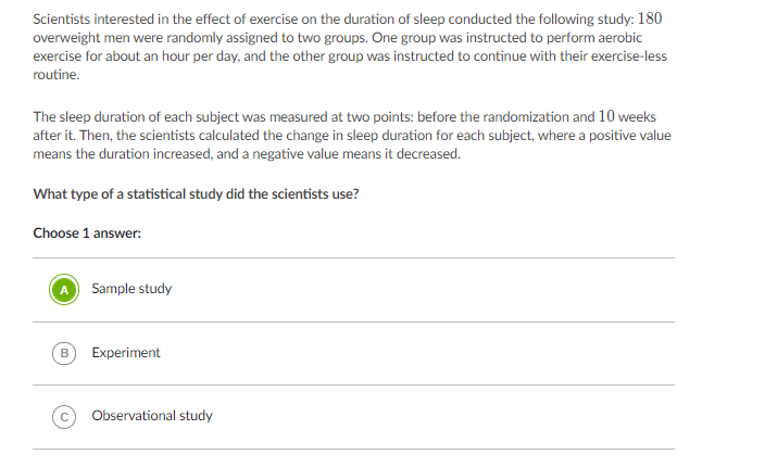 Scientists interested in the effect of exercise on the duration of sleep conducted the following study: 180
overweight men were randomly assigned to two groups. One group was instructed to perform aerobic
exercise for about an hour per day, and the other group was instructed to continue with their exercise-less
routine.
The sleep duration of each subject was measured at two points: before the randomization and 10 weeks
after it. Then, the scientists calculated the change in sleep duration for each subject, where a positive value
means the duration increased, and a negative value means it decreased.
What type of a statistical study did the scientists use?
Choose 1 answer:
Sample study
B
Experiment
Observational study
