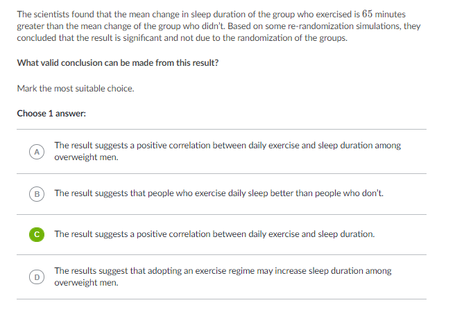 The scientists found that the mean change in sleep duration of the group who exercised is 65 minutes
greater than the mean change of the group who didn't. Based on some re-randomization simulations, they
concluded that the result is significant and not due to the randomization of the groups.
What valid conclusion can be made from this result?
Mark the most suitable choice.
Choose 1 answer:
The result suggests a positive correlation between daily exercise and sleep duration among
overweight men.
B
The result suggests that people who exercise daily sleep better than people who don't.
© The result suggests a positive correlation between daily exercise and sleep duration.
The results suggest that adopting an exercise regime may increase sleep duration among
overweight men.
