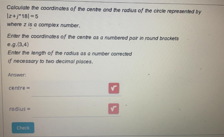 Calculate the coordinates of the centre and the radius of the circle represented by
Iz+j*18|=5
where z is a complex number.
Enter the coordinates of the centre as a numbered pair in round brackets
e.g.(3,4)
Enter the length of the radius as a number corrected
if necessary to two decimal places.
Answer:
centre =
radius =
Check
