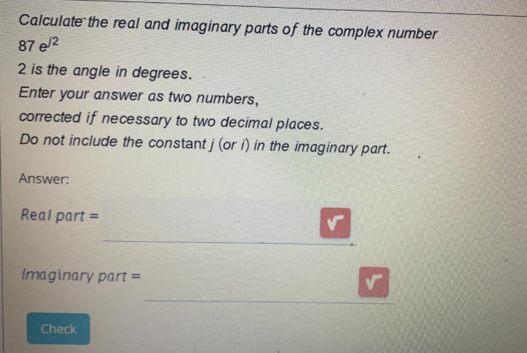 Calculate the real and imaginary parts of the complex number
87 e/2
2 is the angle in degrees.
Enter your answer as two numbers,
corrected if necessary to two decimal places.
Do not include the constant j (or i) in the imaginary part.
Answer:
Real part =
%3D
Imaginary part =
Check
