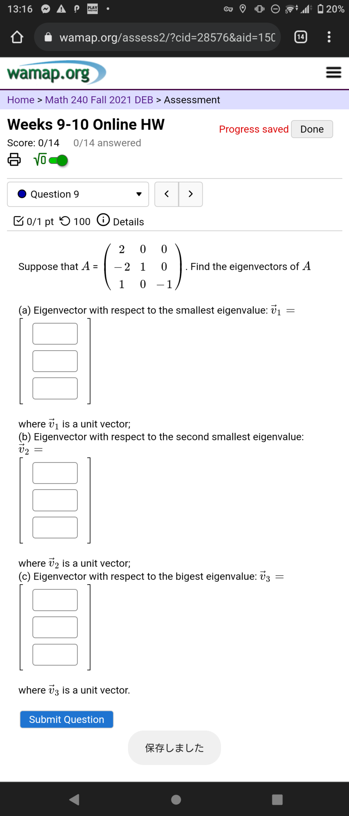 13:16 O A P
PLAY
TOGETHER
tM O 20%
wamap.org/assess2/?cid=28576&aid=150
14
wamap.org
Home > Math 240 Fall 2021 DEB > Assessment
Weeks 9-10 Online HW
Progress saved Done
Score: 0/14
0/14 answered
Question 9
>
C 0/1 pt 5 100
O Details
2
0 0
Suppose that A =
2 1
Find the eigenvectors of A
-
1
0 - 1
(a) Eigenvector with respect to the smallest eigenvalue: v1
where vj is a unit vector;
(b) Eigenvector with respect to the second smallest eigenvalue:
where v2 is a unit vector;
(c) Eigenvector with respect to the bigest eigenvalue: v3
where vz is a unit vector.
Submit Question
保存しました
