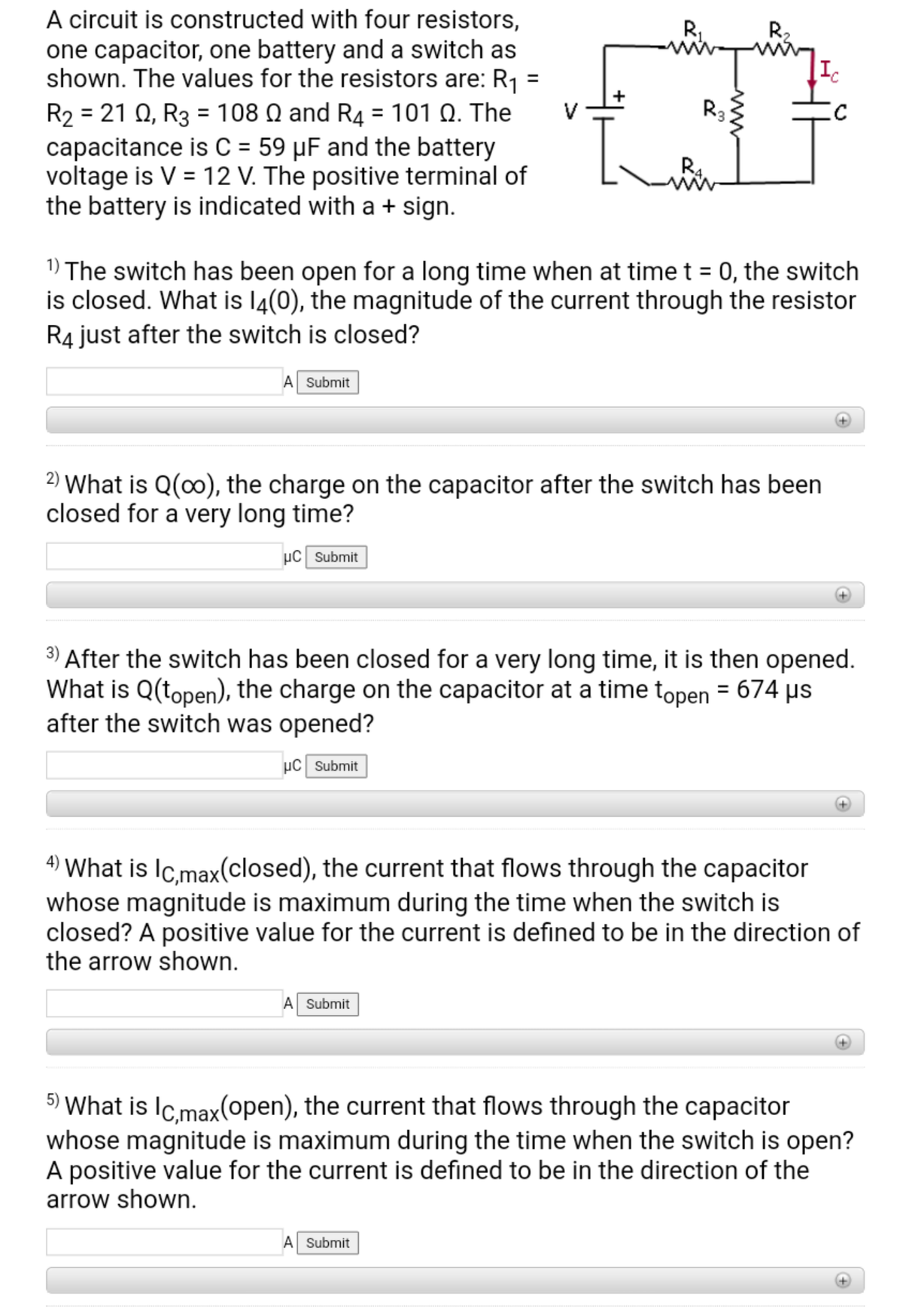 A circuit is constructed with four resistors,
one capacitor, one battery and a switch as
shown. The values for the resistors are: R1
R221 Ω , R3 108 Ω and R4-101 Ω. The
capacitance is C = 59 µF and the battery
voltage is V = 12 V. The positive terminal of
the battery is indicated with a + sign.
R2
Ic
R3
1) The switch has been open for a long time when at time t = 0, the switch
is closed. What is l4(0), the magnitude of the current through the resistor
R4 just after the switch is closed?
A Submit
2) What is Q(0), the charge on the capacitor after the switch has been
closed for a very long time?
uC Submit
3) After the switch has been closed for a very long time, it is then opened.
What is Q(topen), the charge on the capacitor at a time topen = 674 µs
after the switch was opened?
µC Submit
4) What is Ic,max(closed), the current that flows through the capacitor
whose magnitude is maximum during the time when the switch is
closed? A positive value for the current is defined to be in the direction of
the arrow shown.
Submit
5) What is IC.max(open), the current that flows through the capacitor
whose magnitude is maximum during the time when the switch is open?
A positive value for the current is defined to be in the direction of the
arrow shown.
A Submit
ww

