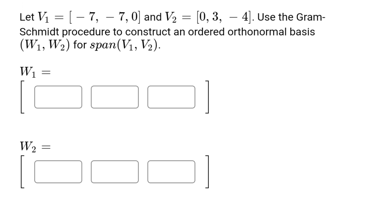 Let V = [– 7, – 7, 0] and V2 = [0, 3, – 4]. Use the Gram-
|
Schmidt procedure to construct an ordered orthonormal basis
(W1, W2) for span(V1, V2).
W1
W2
