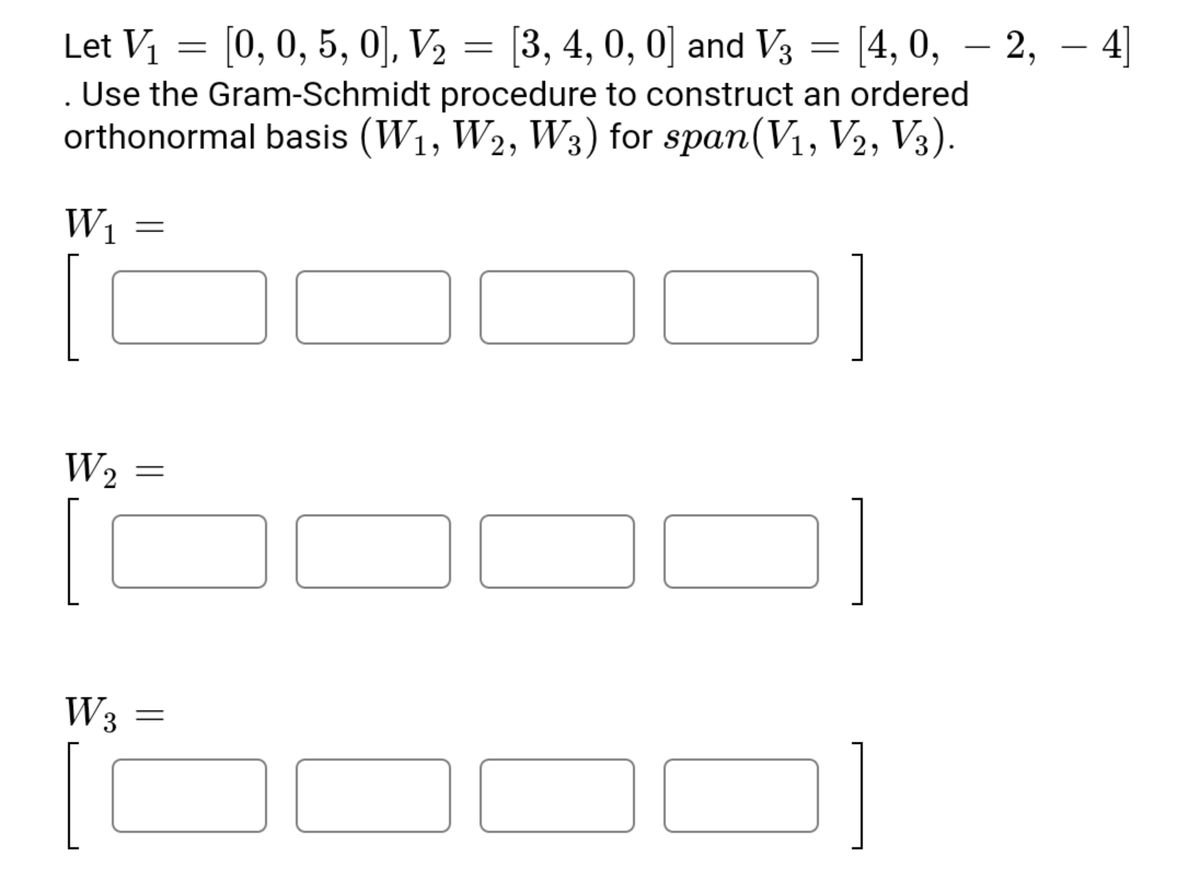 Let V = [0, 0, 5, 0], V2 = [3, 4, 0, 0] and V3 = [4, 0, – 2, – 4]
. Use the Gram-Schmidt procedure to construct an ordered
orthonormal basis (W1, W2, W3) for span(V1, V2, V3).
W1
W2
W3
