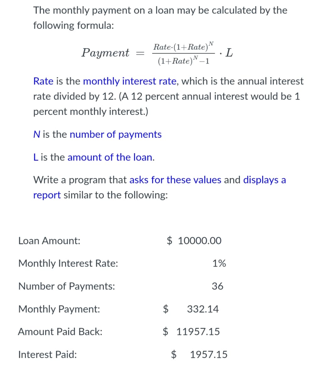 The monthly payment on a loan may be calculated by the
following formula:
N
Раутеnt
Rate-(1+Rate)"
L
(1+Rate)N–1
Rate is the monthly interest rate, which is the annual interest
rate divided by 12. (A 12 percent annual interest would be 1
percent monthly interest.)
N is the number of payments
Lis the amount of the loan.
Write a program that asks for these values and displays a
report similar to the following:
Loan Amount:
$ 10000.00
Monthly Interest Rate:
1%
Number of Payments:
36
Monthly Payment:
$
332.14
Amount Paid Back:
$ 11957.15
Interest Paid:
$
1957.15
