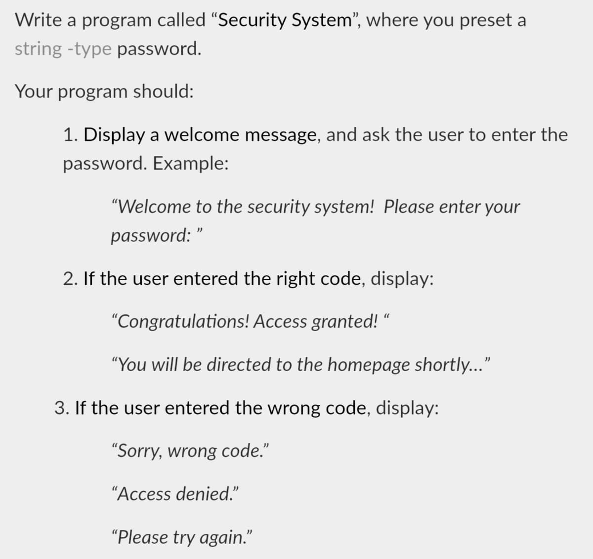 Write a program called "Security System", where you preset a
string -type password.
Your program should:
1. Display a welcome message, and ask the user to enter the
password. Example:
"Welcome to the security system! Please enter your
password:
2. If the user entered the right code, display:
"Congratulations! Access granted! “
"You will be directed to the homepage shortly..."
3. If the user entered the wrong code, display:
"Sorry, wrong code."
"Access denied."
"Please try again."
