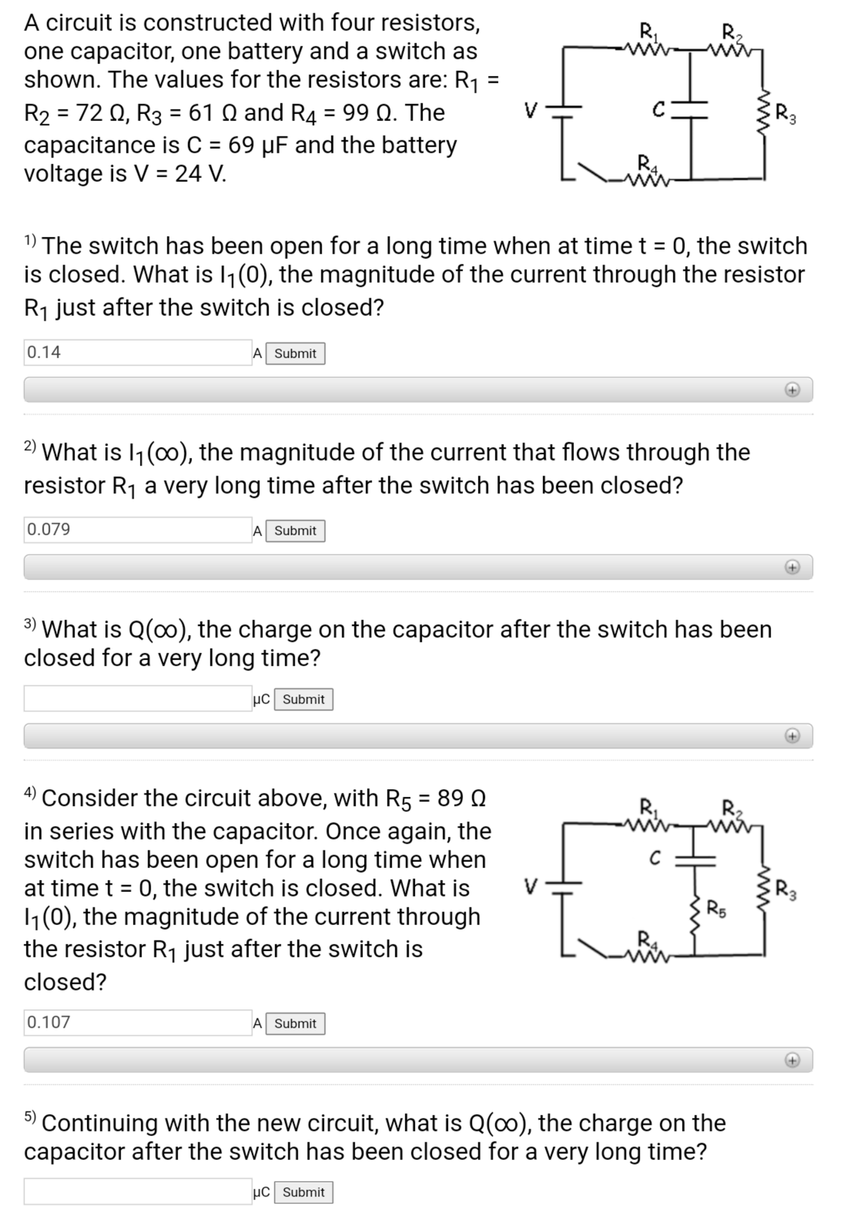 A circuit is constructed with four resistors,
one capacitor, one battery and a switch as
shown. The values for the resistors are: R1
R,
R,
%3D
R2 = 72 0, R3 = 61 Q and R4 = 99 Q. The
capacitance is C = 69 µF and the battery
voltage is V = 24 V.
R3
%3D
%D
R4
1) The switch has been open for a long time when at time t = 0, the switch
is closed. What is l1(0), the magnitude of the current through the resistor
R1 just after the switch is closed?
%3D
0.14
A Submit
2) What is I1 (0), the magnitude of the current that flows through the
resistor R1 a very long time after the switch has been closed?
0.079
A Submit
3) What is Q(o), the charge on the capacitor after the switch has been
closed for a very long time?
µc Submit
4) Consider the circuit above, with R5 = 89 Q
in series with the capacitor. Once again, the
switch has been open for a long time when
at time t = 0, the switch is closed. What is
1(0), the magnitude of the current through
the resistor R1 just after the switch is
%3D
R2
V
R3
closed?
0.107
A Submit
5)
Continuing with the new circuit, what is Q(0), the charge on the
capacitor after the switch has been closed for a very long time?
µC Submit
