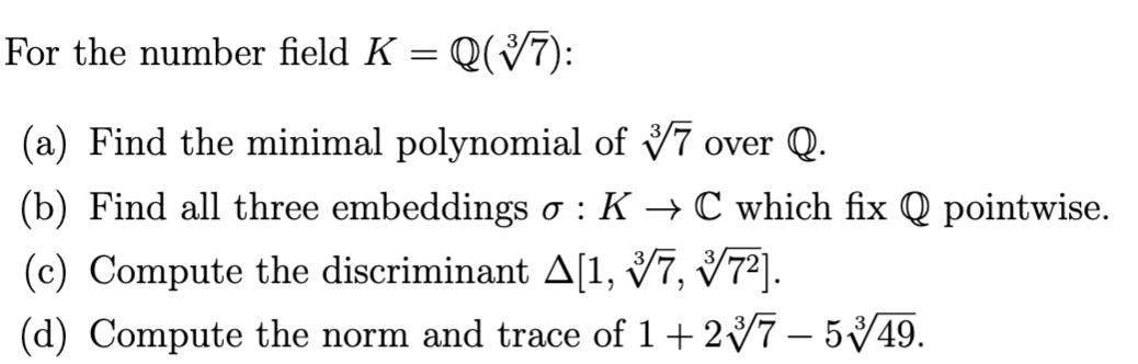 For the number field K = Q(V7):
(a) Find the minimal polynomial of V7 over Q.
(b) Find all three embeddings o : K
+ C which fix Q pointwise.
(c) Compute the discriminant A[1, 7, V7³].
(d) Compute the norm and trace of 1+27 – 5/49.
-
