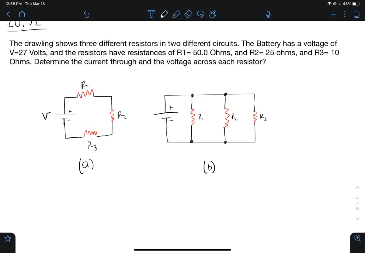 12:58 PM Thu Mar 18
く
48%
T
+ :
The drawling shows three different resistors in two different circuits. The Battery has a voltage of
V=27 Volts, and the resistors have resistances of R1= 50.0 Ohms, and R2= 25 ohms, and R3= 10
Ohms. Determine the current through and the voltage across each resistor?
Ri
(a)
(6)
4
