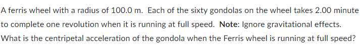 A ferris wheel with a radius of 100.0 m. Each of the sixty gondolas on the wheel takes 2.00 minute
to complete one revolution when it is running at full speed. Note: Ignore gravitational effects.
What is the centripetal acceleration of the gondola when the Ferris wheel is running at full speed?