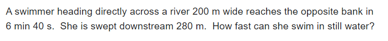 A swimmer heading directly across a river 200 m wide reaches the opposite bank in
6 min 40 s. She is swept downstream 280 m. How fast can she swim in still water?