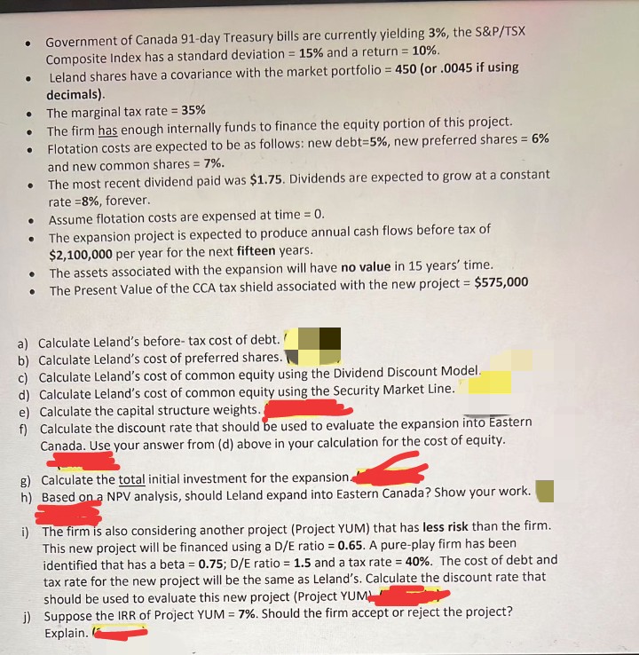 Government of Canada 91-day Treasury bills are currently yielding 3%, the S&P/TSX
Composite Index has a standard deviation = 15% and a return = 10%.
%3D
Leland shares have a covariance with the market portfolio = 450 (or .0045 if using
decimals).
The marginal tax rate = 35%
The firm has enough internally funds to finance the equity portion of this project.
Flotation costs are expected to be as follows: new debt=5%, new preferred shares = 6%
and new common shares = 7%.
The most recent dividend paid was $1.75. Dividends are expected to grow at a constant
rate =8%, forever.
Assume flotation costs are expensed at time = 0.
The expansion project is expected to produce annual cash flows before tax of
$2,100,000 per year for the next fifteen years.
• The assets associated with the expansion will have no value in 15 years' time.
• The Present Value of the CCA tax shield associated with the new project = $575,000
%3D
%3D
a) Calculate Leland's before- tax cost of debt./
b) Calculate Leland's cost of preferred shares.
c) Calculate Leland's cost of common equity using the Dividend Discount Model.
d) Calculate Leland's cost of common equity using the Security Market Line.
e) Calculate the capital structure weights.
f) Calculate the discount rate that should be used to evaluate the expansion into Eastern
Canada. Use your answer from (d) above in your calculation for the cost of equity.
g) Calculate the total initial investment for the expansion
h) Based on a NPV analysis, should Leland expand into Eastern Canada? Show your work.
i) The firm is also considering another project (Project YUM) that has less risk than the firm.
This new project will be financed using a D/E ratio = 0.65. A pure-play firm has been
identified that has a beta = 0.75; D/E ratio = 1.5 and a tax rate = 40%. The cost of debt and
tax rate for the new project will be the same as Leland's. Calculate the discount rate that
should be used to evaluate this new project (Project YUM
j) Suppose the IRR of Project YUM = 7%. Should the firm accept or reject the project?
Explain.
