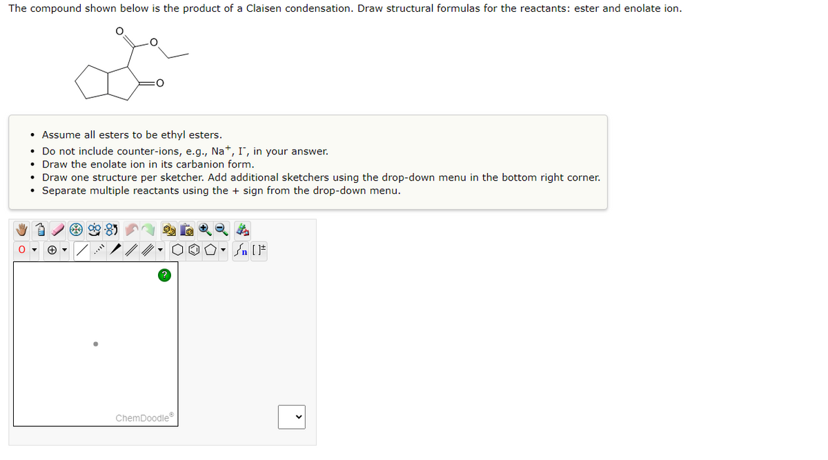 The compound shown below is the product of a Claisen condensation. Draw structural formulas for the reactants: ester and enolate ion.
0
• Assume all esters to be ethyl esters.
• Do not include counter-ions, e.g., Na+, I, in your answer.
• Draw the enolate ion in its carbanion form.
• Draw one structure per sketcher. Add additional sketchers using the drop-down menu in the bottom right corner.
• Separate multiple reactants using the sign from the drop-down menu.
99-85
ChemDoodleⓇ
Sn [F