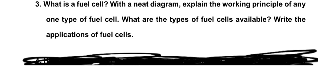 3. What is a fuel cell? With a neat diagram, explain the working principle of any
one type of fuel cell. What are the types of fuel cells available? Write the
applications of fuel cells.