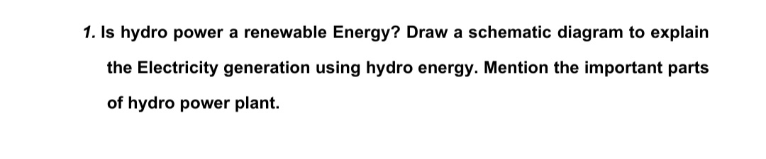 1. Is hydro power a renewable Energy? Draw a schematic diagram to explain
the Electricity generation using hydro energy. Mention the important parts
of hydro power plant.