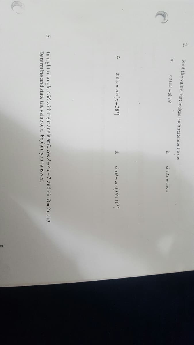 2.
Find the value that makes each statement true:
a.
cos12 = sin 6
b.
sin 2x = cos x
sinx = cos(x+38°)
sin = cos (30+10°)
C.
d.
In right triangle ABC with right angle at C, cos A = 4x –7 and sin B = 2x+13.
Determine and state the value of x. Explain your answer.
3.
