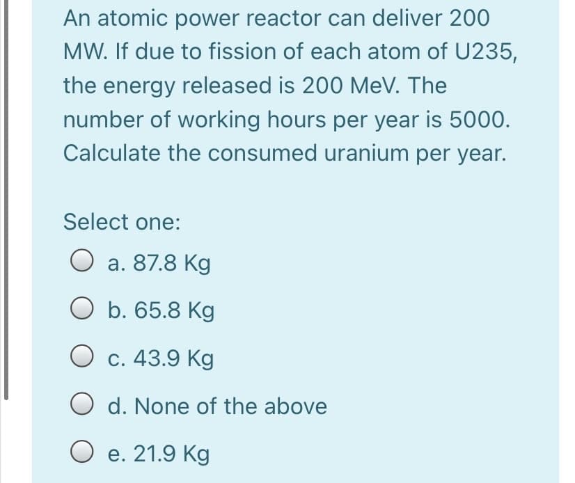 An atomic power reactor can deliver 200
MW. If due to fission of each atom of U235,
the energy released is 200 MeV. The
number of working hours per year is 5000.
Calculate the consumed uranium per year.
Select one:
O a. 87.8 Kg
O b. 65.8 Kg
С. 43.9 Kg
O d. None of the above
O e. 21.9 Kg
