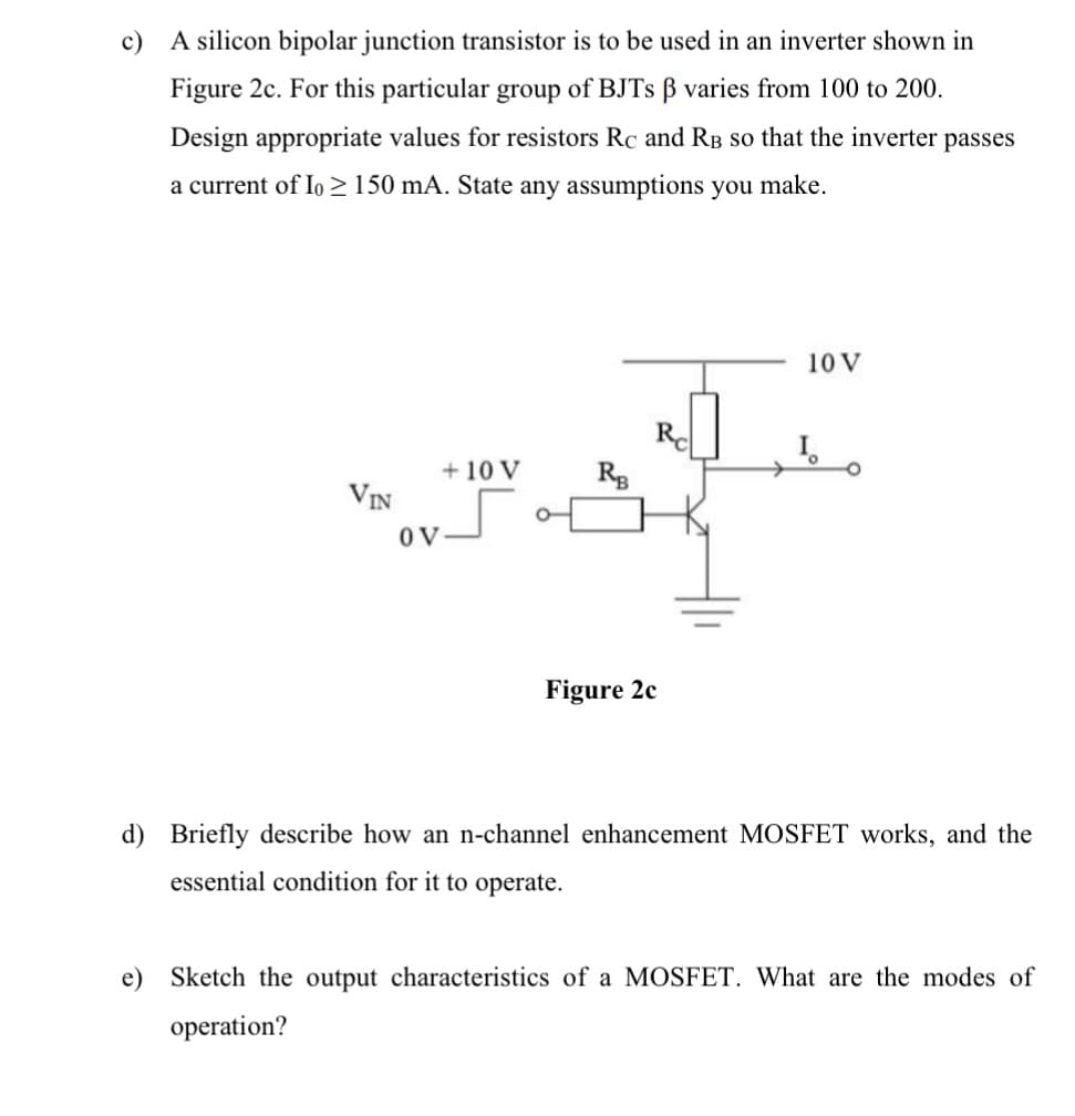 c)
A silicon bipolar junction transistor is to be used in an inverter shown in
Figure 2c. For this particular group of BJTS B varies from 100 to 200.
Design appropriate values for resistors Rc and RB so that the inverter passes
a current of Io > 150 mA. State any assumptions you make.
10 V
Rd
+ 10 V
VIN
OV
Figure 2c
d) Briefly describe how an n-channel enhancement MOSFET works, and the
essential condition for it to operate.
e)
Sketch the output characteristics of a MOSFET. What are the modes of
operation?
