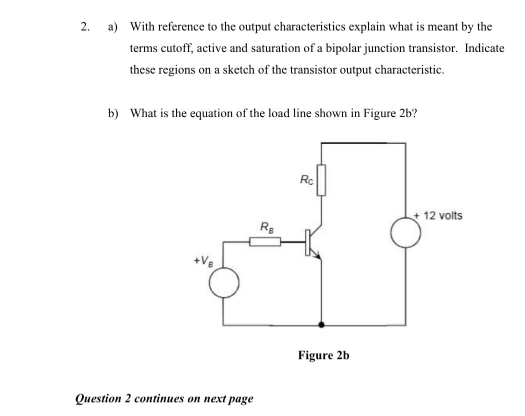 2.
a) With reference to the output characteristics explain what is meant by the
terms cutoff, active and saturation of a bipolar junction transistor. Indicate
these regions on a sketch of the transistor output characteristic.
b) What is the equation of the load line shown in Figure 2b?
Rc
+ 12 volts
Rg
+V8
Figure 2b
Question 2 continues on next page
