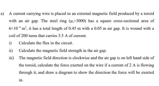 a) A current carrying wire is placed in an external magnetic field produced by a toroid
with an air gap. The steel ring (4,=3000) has a square cross-sectional area of
6x10“ m², it has a total length of 0.45 m with a 0.05 m air gap. It is wound with a
coil of 200 turns that carries 3.5 A of current.
i)
Calculate the flux in the circuit.
ii) Calculate the magnetic field strength in the air gap.
iii) The magnetic field direction is clockwise and the air gap is on left hand side of
the toroid, calculate the force exerted on the wire if a current of 2 A is flowing
through it, and draw a diagram to show the direction the force will be exerted
in.
