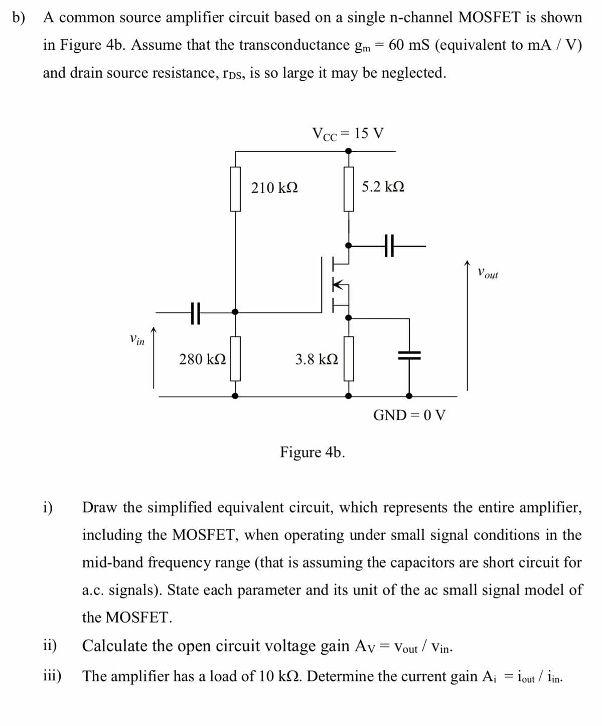 b) A common source amplifier circuit based on a single n-channel MOSFET is shown
in Figure 4b. Assume that the transconductance gm
60 mS (equivalent to mA / V)
and drain source resistance, rps, is so large it may be neglected.
Vcc = 15 V
210 kN
5.2 k2
V out
Vin
280 kN
3.8 kN
GND = 0 V
Figure 4b.
i)
Draw the simplified equivalent circuit, which represents the entire amplifier,
including the MOSFET, when operating under small signal conditions in the
mid-band frequency range (that is assuming the capacitors are short circuit for
a.c. signals). State each parameter and its unit of the ac small signal model of
the MOSFET.
ii)
Calculate the open circuit voltage gain Av = Vout / Vin-
iii)
The amplifier has a load of 10 kN. Determine the current gain A¡ = iout / iin-
