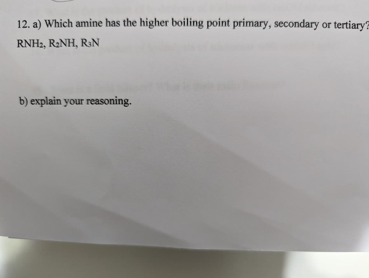 12. a) Which amine has the higher boiling point primary, secondary or tertiary?
RNH2, R₂NH, R³N
b) explain your reasoning.