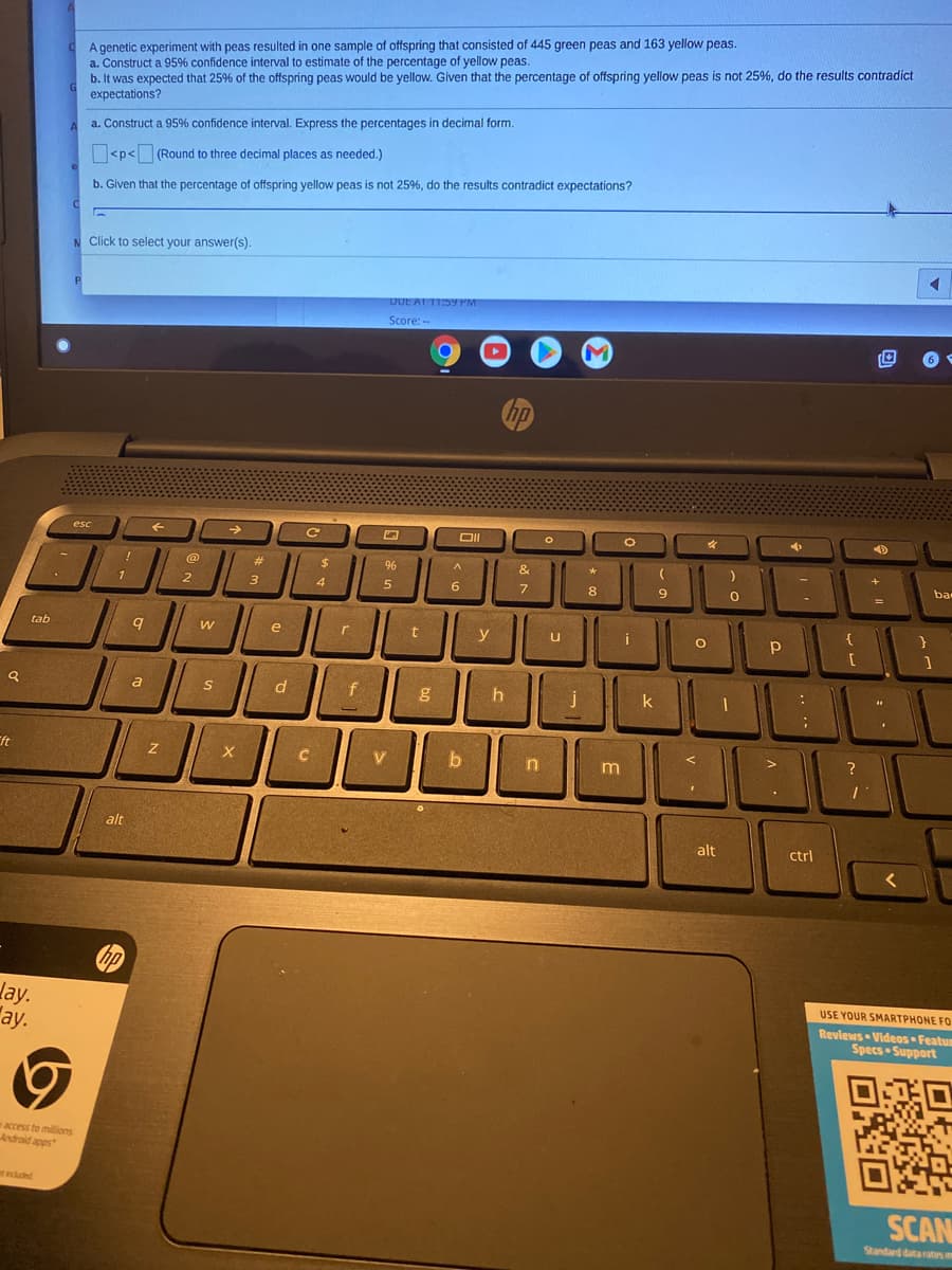 A genetic experiment with peas resulted in one sample of offspring that consisted of 445 green peas and 163 yellow peas.
a. Construct a 95% confidence interval to estimate of the percentage of yellow peas.
b. It was expected that 25% of the offspring peas would be yellow. Given that the percentage of offspring yellow peas is not 25%, do the results contradict
expectations?
a. Construct a 95% confidence interval. Express the percentages in decimal form.
O<p< (Round to three decimal places as needed.)
b. Given that the percentage of offspring yellow peas is not 25%, do the results contradict expectations?
N Click to select your answer(s).
DUE AT 11:59 PM
Score: --
hp
esc
DII
%23
%24
96
&
ba
1
2
3
4
5
6.
9.
{
tab
e
y
i
a
f
h
j
k
ft
C
V
b
alt
alt
ctrl
hp
lay.
"ay.
USE YOUR SMARTPHONE F0
Reviews Videos Featum
Specs Support
waccess to millions
Android apps
ed
SCAN
Standard dataates m
回向
