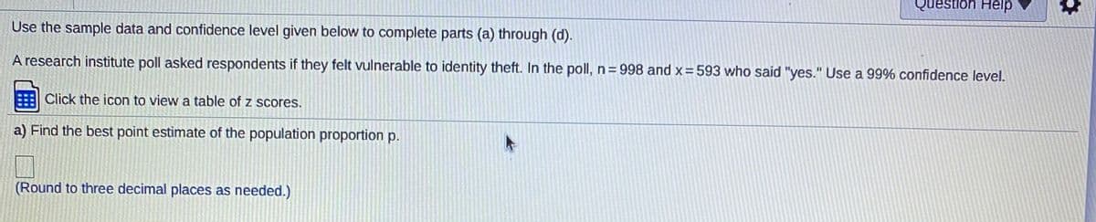 Question Help
Use the sample data and confidence level given below to complete parts (a) through (d).
A research institute poll asked respondents if they felt vulnerable to identity theft. In the poll, n= 998 and x=593 who said "yes." Use a 99% confidence level.
Click the icon to view a table of z scores.
a) Find the best point estimate of the population proportion p.
(Round to three decimal places as needed.)
