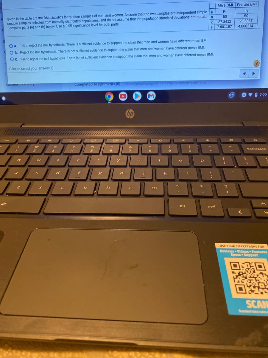 Male BMI Female BMI
H2
Given in the table are the BMI statistics for random samples of men and women. Assume that the two samples are independent simple
random samples selected from normally distributed populations, and do not assume that the population standard deviations are equal.
Complete parts (a) and (b) below. Use a 0.05 significance level for both parts.
H1
50
50
27.3412
25.5067
s 7.801167
4.866214
O A. Fail to reject the null hypothesis. There is sufficient evidence to support the claim that men and women have different mean BMI.
B. Reject the null hypothesis. There is not sufficient evidence to support the claim that men and women have different mean BMI.
OC. Fail to reject the null hypothesis. There is not sufficient evidence to support the claim that men and women have different mean BMI.
Click to select your answer(s).
MurtimeaiaLIDrary
Completed Assignments (0) No completed assignments during the selected timelrame.
M
9Vi 7:22
hp
esc
DII
%23
96
&
backspace
2
7
9.
e
i
W
y
a
h
k
V
alt
alt
ctrl
USE YOUR SMARTPHONE FOR
Revlews Videos Features
Specs Support
SCAN
Standd e
