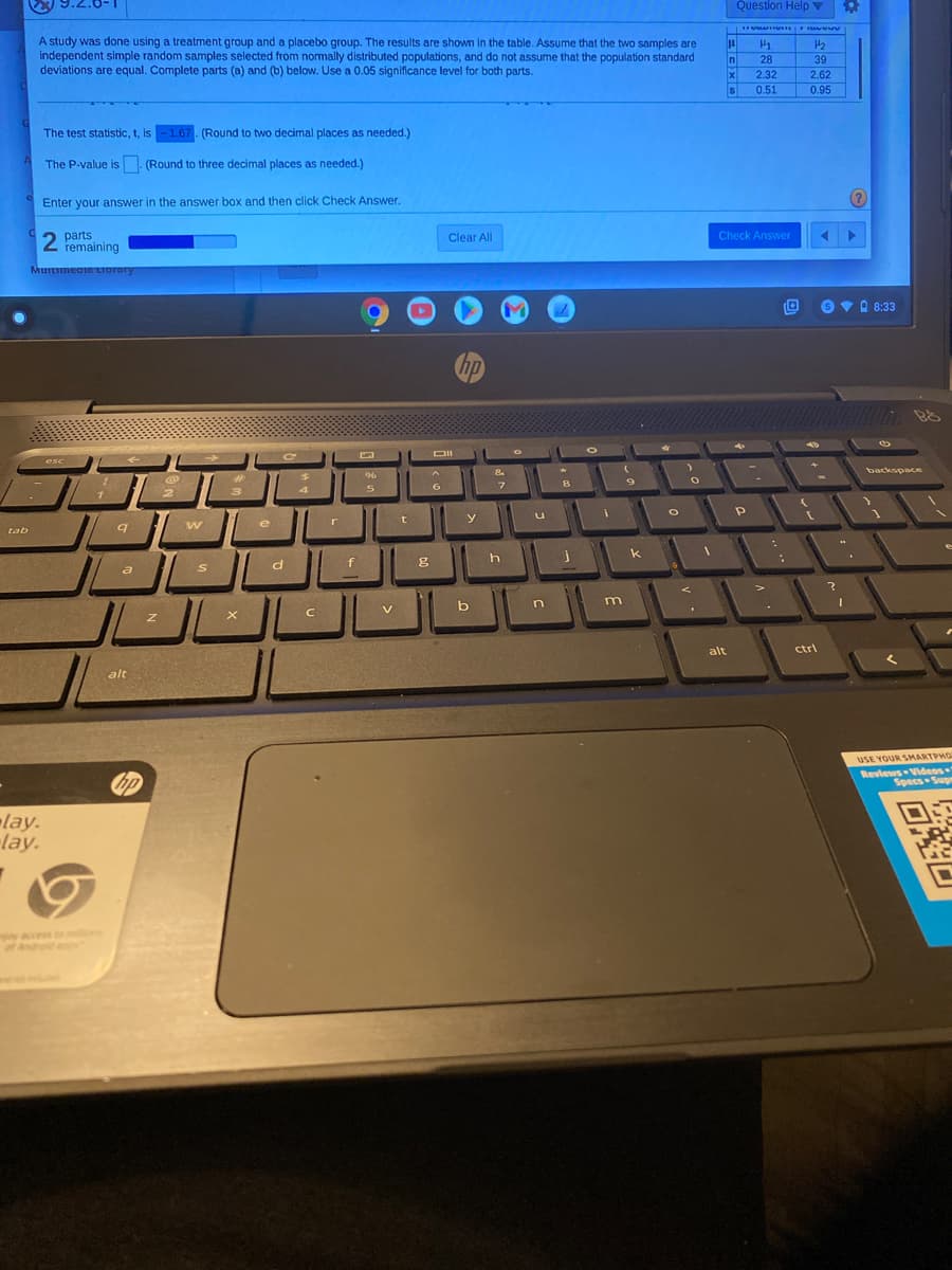 Question Help V
A study was done using a treatment group and a placebo group. The results are shown in the table. Assume that the two samples are
independent simple random samples selected from normally distributed populations, and do not assume that the population standard
deviations are equal. Complete parts (a) and (b) below. Use a 0.05 significance level for both parts.
H2
n
28
39
2.32
2.62
IS
0.51
0.95
The test statistic, t, is -1.67. (Round to two decimal places as needed.)
The P-value is (Round to three decimal places as needed.)
Enter your answer in the answer box and then click Check Answer.
parts
2 remaining
Clear All
Check Answer
Murtimeato LIorory
6 VA 8:33
hp
DII
esc
backspace
96
6.
e
r
tab
k
f
a
V\
alt
ctri
alt
USE YOUR SMARTPHO
Reviews Videos
Specs Supe
lay.
lay.
y accs b
of Androd an
