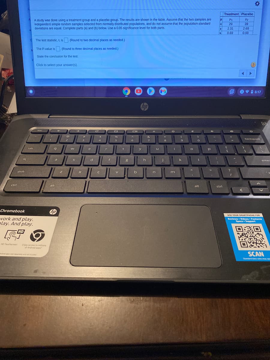 Treatment Placebo
A study was done using a treatment group and a placebo group. The results are shown in the table. Assume that the two samples are
independent simple random samples selected from normally distributed populations, and do not assume that the population standard
deviations are equal. Complete parts (a) and (b) below. Use a 0.05 significance level for both parts.
P2
In
29
39
2.31
2.69
Is
0.69
0.99
The test statistic, t, is (Round to two decimal places as needed.)
The P-value is - (Round to three decimal places as needed.)
State the conclusion for the test.
Click to select your answer(s).
OV 8 8:17
Chp
esc
DII
96
&.
backspace
7.
e
tab
y
S
k
enter
shift
n
m
ctrl
alt
alt
ctri
Chromebook
の
USE YOUR SMARTPHONE FOR
vork and play.
play. And play.
Revlews Videos Features
Specs Support
HD
HD Touchscreren
Enjoy access to millions
of Android asps
SCAN
Wshouaps aya et includd
Standard dtacatesmay
