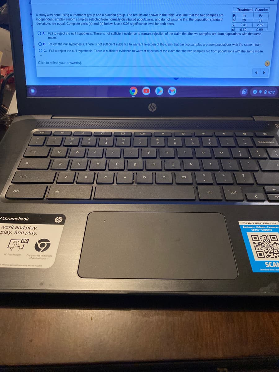Treatment Placebo
A study was done using a treatment group and a placebo group. The results are shown in the table. Assume that the two samples are
independent simple random samples selected from normally distributed populations, and do not assume that the population standard
deviations are equal. Complete parts (a) and (b) below. Use a 0.05 significance level for both parts.
In
29
39
2.31
2.69
Is
0.69
0.99
O A. Fail to reject the null hypothesis. There is not sufficient evidence to warrant rejection of the claim that the two samples are from populations with the same
mean.
O B. Reject the null hypothesis. There is not sufficient evidence to warrant rejection of the claim that the two samples are from populations with the same mean.
OC. Fail to reject the null hypothesis. There is sufficient evidence to warrant rejection of the claim that the two samples are from populations with the same mean.
P.
Click to select your answer(s).
PA 8:17
hp
esc
DII
96
&
2
3
4
6.
backspace
tab
t
w
e
u
r
y
a
f
shift
ctrl
alt
alt
ctrl
P Chromebook
USE YOUR SMARTPHONE FOR
work and play.
play. And play.
Reviews Videos Features
Specs Support
HD
HD Touchscreen
Enjoy access to millions
of Androld apps
SCAN
Matoanp separaty and not induded
Standard dar
