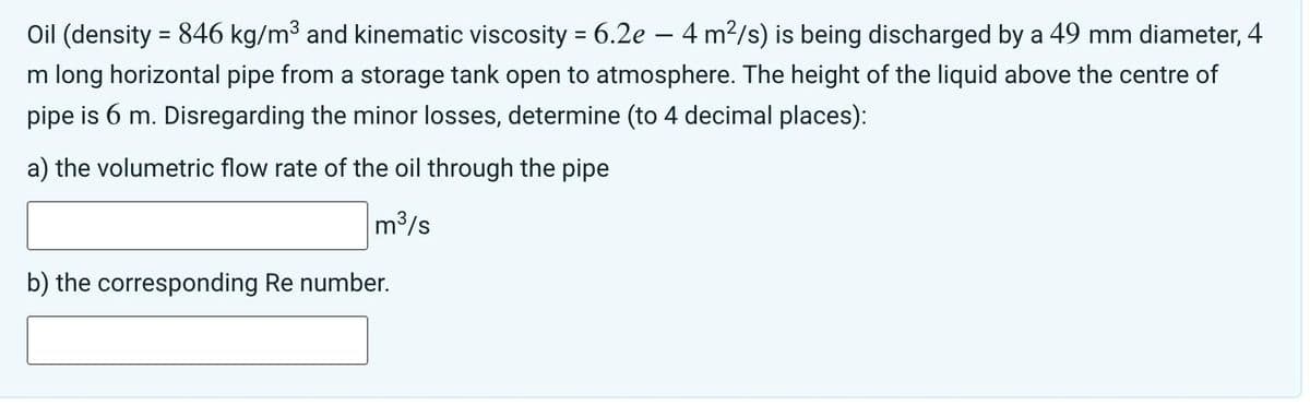 Oil (density = 846 kg/m³ and kinematic viscosity = 6.2e — 4 m²/s) is being discharged by a 49 mm diameter, 4
m long horizontal pipe from a storage tank open to atmosphere. The height of the liquid above the centre of
pipe is 6 m. Disregarding the minor losses, determine (to 4 decimal places):
a) the volumetric flow rate of the oil through the pipe
m³/s
b) the corresponding Re number.