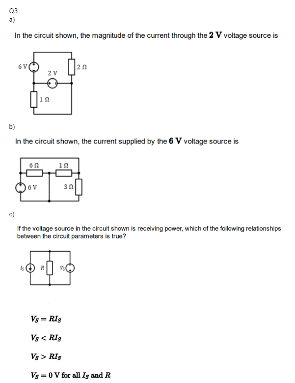 Q3
a)
In the circuit shown, the magnitude of the current through the 2 V voltage source is
6 V
Is
10
b)
In the circuit shown, the current supplied by the 6 V voltage source is
60
6 V
2 V
R
10
202
3 2 |
c)
If the voltage source in the circuit shown is receiving power, which of the following relationships
between the circuit parameters is true?
Vs = RIS
Vs < RIS
Vs > RIS
Vs = 0 V for all Ig and R