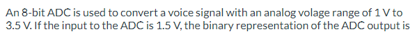 An 8-bit ADC is used to convert a voice signal with an analog volage range of 1 V to
3.5 V. If the input to the ADC is 1.5 V, the binary representation of the ADC output is