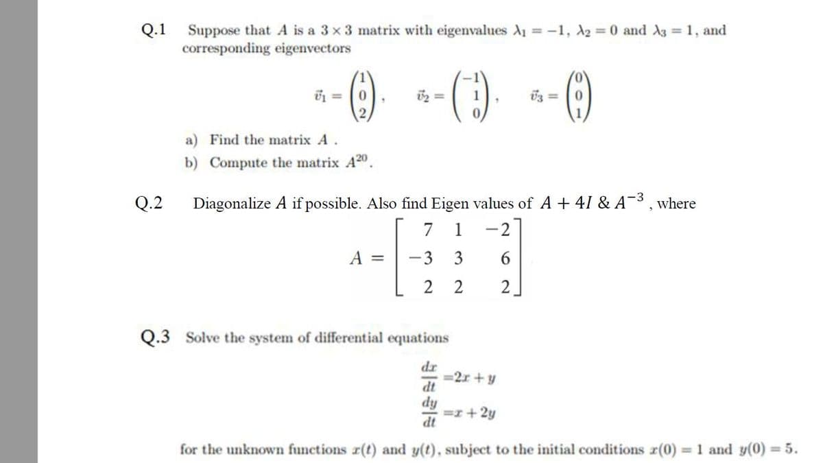 Q.1 Suppose that A is a 3 x 3 matrix with eigenvalues A1 = -1, A2 = 0 and 3 = 1, and
corresponding eigenvectors
%3D
()
U3 =
2.
a) Find the matrix A.
b) Compute the matrix A20.
Q.2
Diagonalize A if possible. Also find Eigen values of A + 41 & A¯³ , where
7
1
-2
A =
-3
6.
2 2
Q.3 Solve the system of differential equations
dr
=2x + y
dt
dy
=r+2y
for the unknown functions r(t) and y(t), subject to the initial conditions r(0) = 1 and y(0) = 5.
3.
