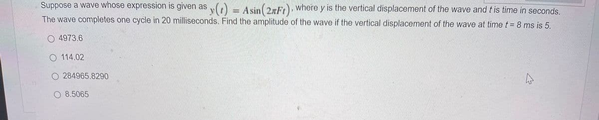 Suppose a wave whose expression is given as (t)
= Asin (2xFr), where y is the vertical displacement of the wave and t is time in seconds.
y(r)
The wave completes one cycle in 20 milliseconds. Find the amplitude of the wave if the vertical displacement of the wave at time t = 8 ms is 5.
O4973.6
114.02
284965.8290
O 8.5065