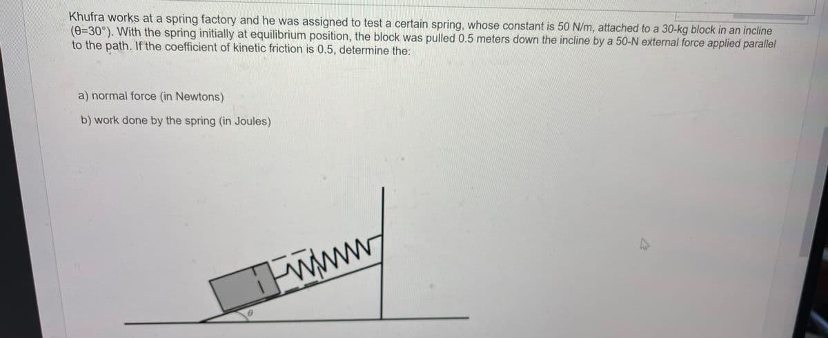 Khufra works at a spring factory and he was assigned to test a certain spring, whose constant is 50 N/m, attached to a 30-kg block in an incline
(8-30°). With the spring initially at equilibrium position, the block was pulled 0.5 meters down the incline by a 50-N external force applied parallel
to the path. If the coefficient of kinetic friction is 0.5, determine the:
a) normal force (in Newtons)
b) work done by the spring (in Joules)
Fwww.