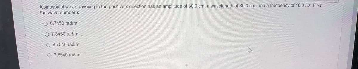 A sinusoidal wave traveling in the positive x direction has an amplitude of 30.0 cm, a wavelength of 80.0 cm, and a frequency of 16.0 Hz. Find
the wave number k.
8.7450 rad/m
7.8450 rad/m
8.7540 rad/m
O 7.8540 rad/m
4