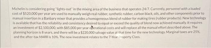 Michelin is considering going "lights-out" in the mixing area of the business that operates 24/7. Currently, personnel with a loaded
cost of $520,000 per year are used to manually weigh real rubber, synthetic rubber, carbon black, oils, and other components prior to
manual insertion in a Banbary mixer that provides a homogeneous blend of rubber for making tires (rubber products). New technology
is available that has the reliability and consistency desired to equal or exceed the quality of blend now achieved manually. It requires
an investment of $2,100,000, with $85,000 per year operational costs and will replace all the manual effort described above. The
planning horizon is 8 years, and there will be a $220,000 salvage value at that time for the new technology. Marginal taxes are 25%,
and the after-tax MARR is 10%. The new investment relates to the 7-Year Property Class.