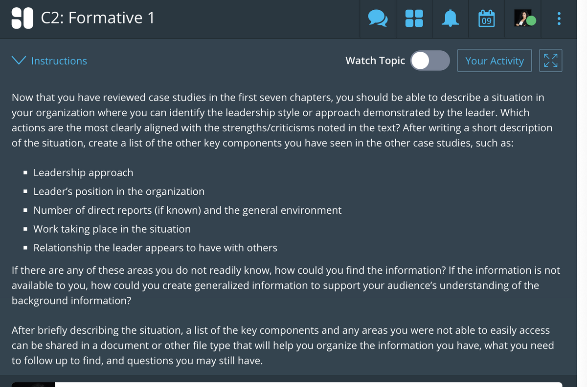 : C2: Formative 1
Instructions
Watch Topic
▪ Leadership approach
▪ Leader's position in the organization
▪ Number of direct reports (if known) and the general environment
▪ Work taking place in the situation
▪ Relationship the leader appears to have with others
09
Your Activity
KA
ку
Now that you have reviewed case studies in the first seven chapters, you should be able to describe a situation in
your organization where you can identify the leadership style or approach demonstrated by the leader. Which
actions are the most clearly aligned with the strengths/criticisms noted in the text? After writing a short description
of the situation, create a list of the other key components you have seen in the other case studies, such as:
If there are any of these areas you do not readily know, how could you find the information? If the information is not
available to you, how could you create generalized information to support your audience's understanding of the
background information?
After briefly describing the situation, a list of the key components and any areas you were not able to easily access
can be shared in a document or other file type that will help you organize the information you have, what you need
to follow up to find, and questions you may still have.